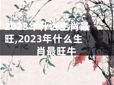 2023年什么生肖最旺,2023年什么生肖最旺牛