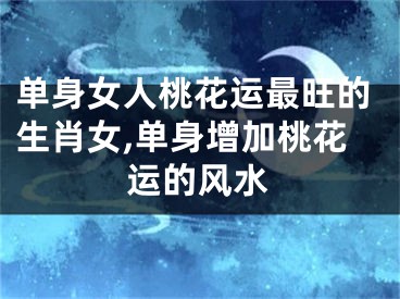 单身女人桃花运最旺的生肖女,单身增加桃花运的风水