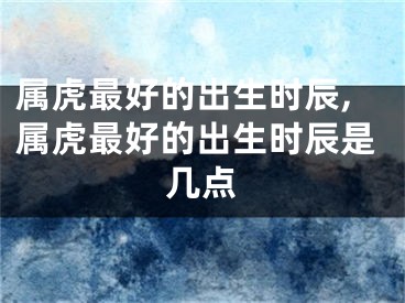 属虎最好的出生时辰,属虎最好的出生时辰是几点