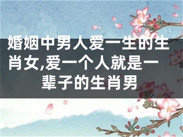 婚姻中男人爱一生的生肖女,爱一个人就是一辈子的生肖男