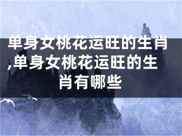 单身女桃花运旺的生肖,单身女桃花运旺的生肖有哪些