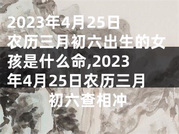 2023年4月25日农历三月初六出生的女孩是什么命,2023年4月25日农历三月初六查相冲