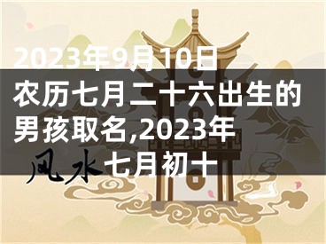 2023年9月10日农历七月二十六出生的男孩取名,2023年七月初十