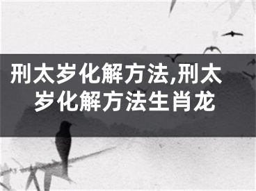刑太岁化解方法,刑太岁化解方法生肖龙