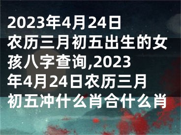 2023年4月24日农历三月初五出生的女孩八字查询,2023年4月24日农历三月初五冲什么肖合什么肖