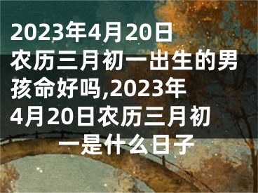 2023年4月20日农历三月初一出生的男孩命好吗,2023年4月20日农历三月初一是什么日子