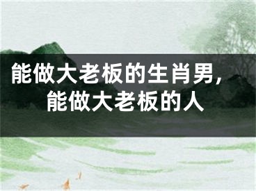 能做大老板的生肖男,能做大老板的人