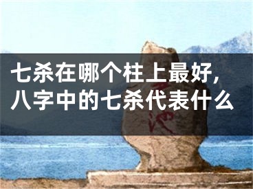 七杀在哪个柱上最好,八字中的七杀代表什么