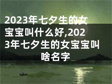 2023年七夕生的女宝宝叫什么好,2023年七夕生的女宝宝叫啥名字