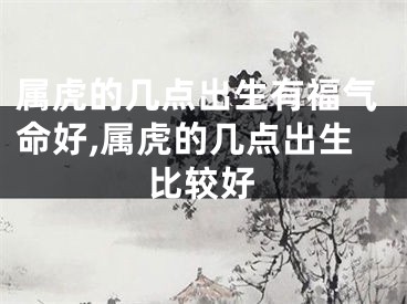 属虎的几点出生有福气命好,属虎的几点出生比较好