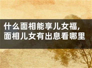 什么面相能享儿女福,面相儿女有出息看哪里