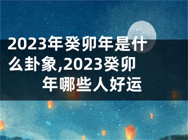 2023年癸卯年是什么卦象,2023癸卯年哪些人好运