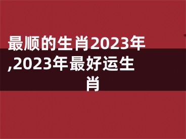 最顺的生肖2023年,2023年最好运生肖