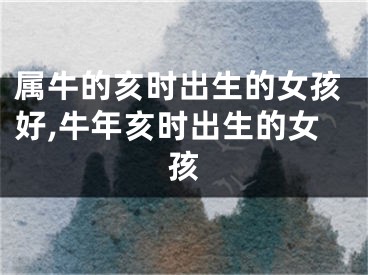 属牛的亥时出生的女孩好,牛年亥时出生的女孩