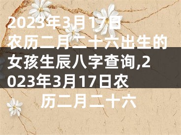 2023年3月17日农历二月二十六出生的女孩生辰八字查询,2023年3月17日农历二月二十六