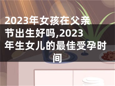2023年女孩在父亲节出生好吗,2023年生女儿的最佳受孕时间