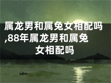 属龙男和属兔女相配吗,88年属龙男和属兔女相配吗