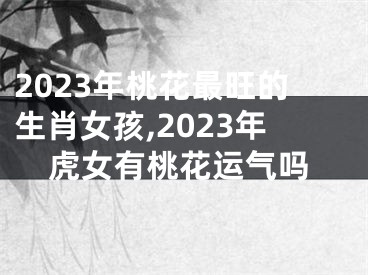 2023年桃花最旺的生肖女孩,2023年虎女有桃花运气吗