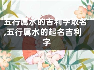 五行属水的吉利字取名,五行属水的起名吉利字