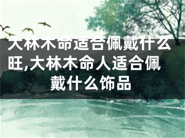大林木命适合佩戴什么旺,大林木命人适合佩戴什么饰品