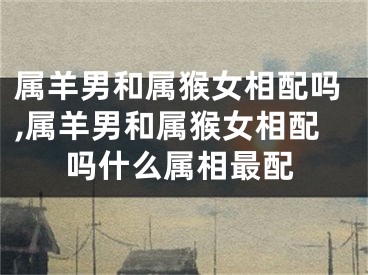 属羊男和属猴女相配吗,属羊男和属猴女相配吗什么属相最配