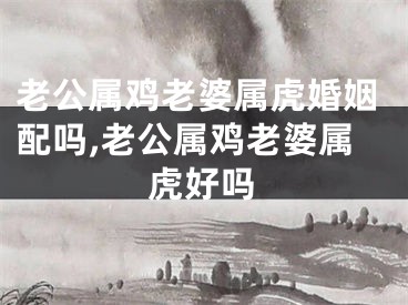 老公属鸡老婆属虎婚姻配吗,老公属鸡老婆属虎好吗