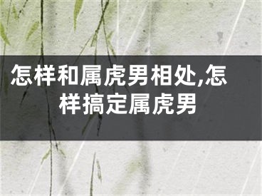怎样和属虎男相处,怎样搞定属虎男