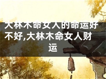大林木命女人的命运好不好,大林木命女人财运