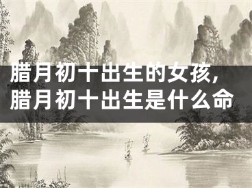腊月初十出生的女孩,腊月初十出生是什么命