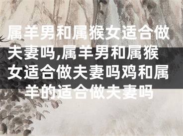 属羊男和属猴女适合做夫妻吗,属羊男和属猴女适合做夫妻吗鸡和属羊的适合做夫妻吗