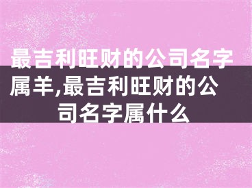 最吉利旺财的公司名字属羊,最吉利旺财的公司名字属什么