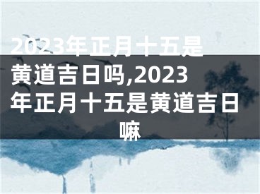2023年正月十五是黄道吉日吗,2023年正月十五是黄道吉日嘛