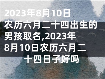 2023年8月10日农历六月二十四出生的男孩取名,2023年8月10日农历六月二十四日子好吗