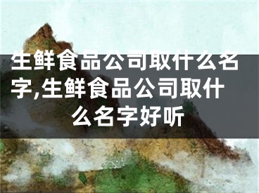 生鲜食品公司取什么名字,生鲜食品公司取什么名字好听