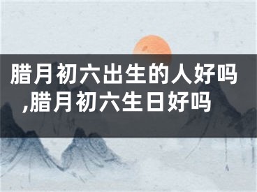 腊月初六出生的人好吗,腊月初六生日好吗