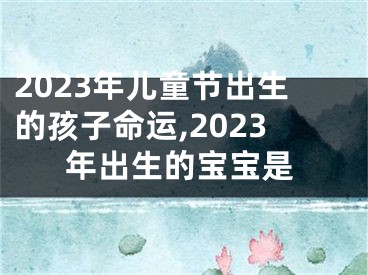 2023年儿童节出生的孩子命运,2023年出生的宝宝是