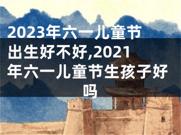 2023年六一儿童节出生好不好,2021年六一儿童节生孩子好吗