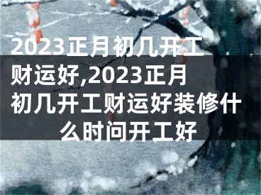 2023正月初几开工财运好,2023正月初几开工财运好装修什么时问开工好