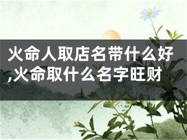 火命人取店名带什么好,火命取什么名字旺财