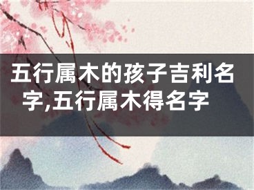 五行属木的孩子吉利名字,五行属木得名字