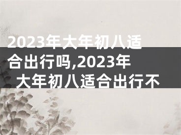 2023年大年初八适合出行吗,2023年大年初八适合出行不