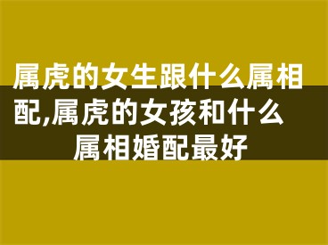 属虎的女生跟什么属相配,属虎的女孩和什么属相婚配最好