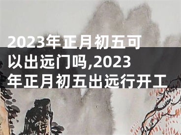 2023年正月初五可以出远门吗,2023年正月初五出远行开工