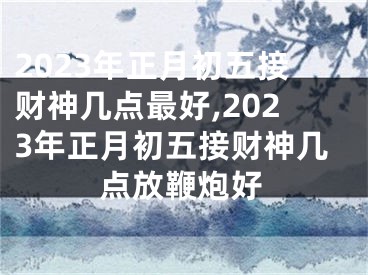 2023年正月初五接财神几点最好,2023年正月初五接财神几点放鞭炮好
