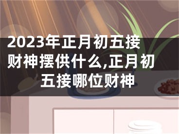 2023年正月初五接财神摆供什么,正月初五接哪位财神