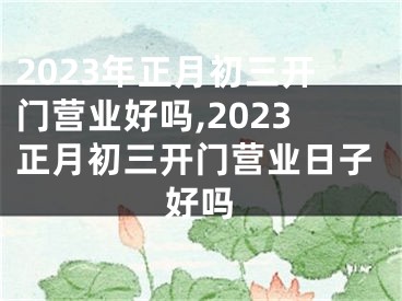 2023年正月初三开门营业好吗,2023正月初三开门营业日子好吗