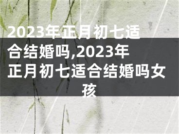 2023年正月初七适合结婚吗,2023年正月初七适合结婚吗女孩