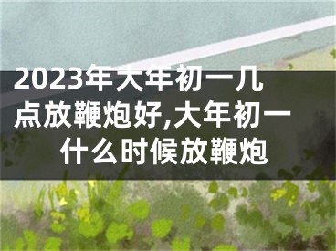 2023年大年初一几点放鞭炮好,大年初一什么时候放鞭炮