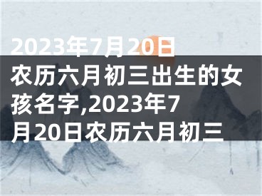 2023年7月20日农历六月初三出生的女孩名字,2023年7月20日农历六月初三