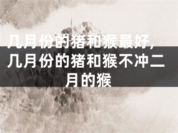 几月份的猪和猴最好,几月份的猪和猴不冲二月的猴